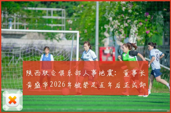 陕西联合俱乐部人事地震：董事长黄盛华2026年被禁足五年后正式卸任，俱乐部官方已确认