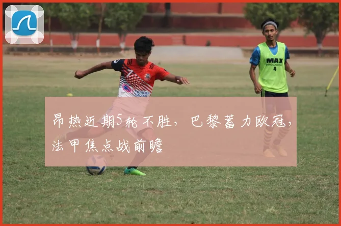 昂热近期5轮不胜，巴黎蓄力欧冠，法甲焦点战前瞻