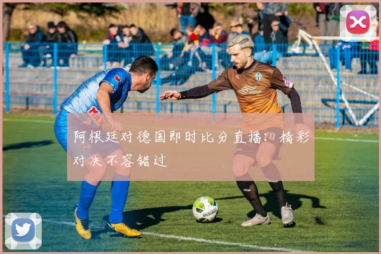 阿根廷对德国即时比分直播：精彩对决不容错过