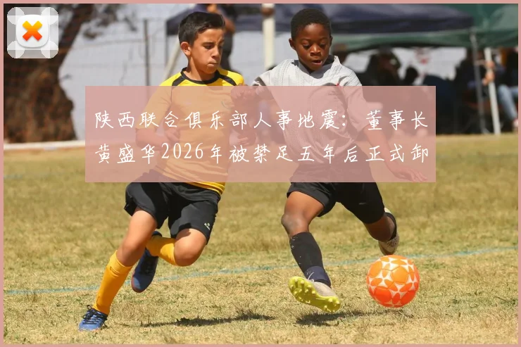 陕西联合俱乐部人事地震：董事长黄盛华2026年被禁足五年后正式卸任，俱乐部官方已确认