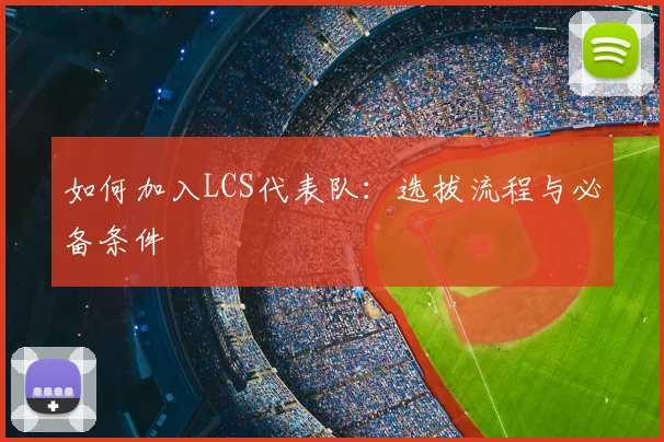 如何加入LCS代表队：选拔流程与必备条件
