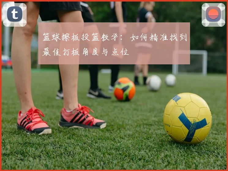 篮球擦板投篮教学：如何精准找到最佳打板角度与点位