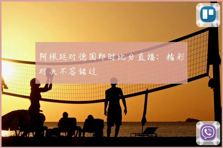 阿根廷对德国即时比分直播：精彩对决不容错过