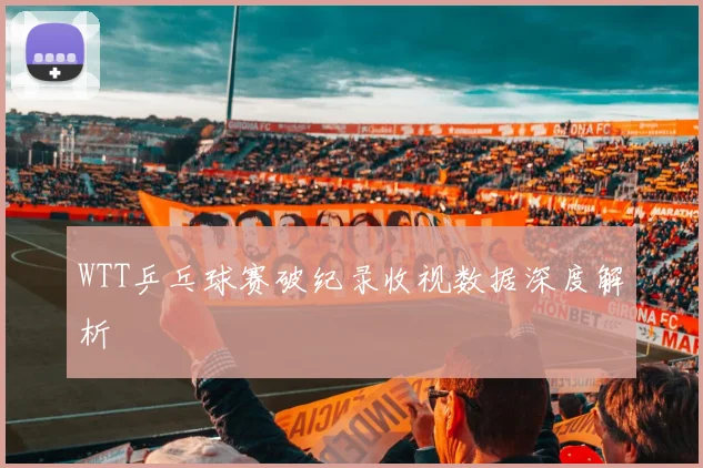 WTT乒乓球赛破纪录收视数据深度解析