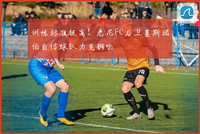 训练标准极高！悉尼FC后卫基斯诺伯自信球队力克狮吼